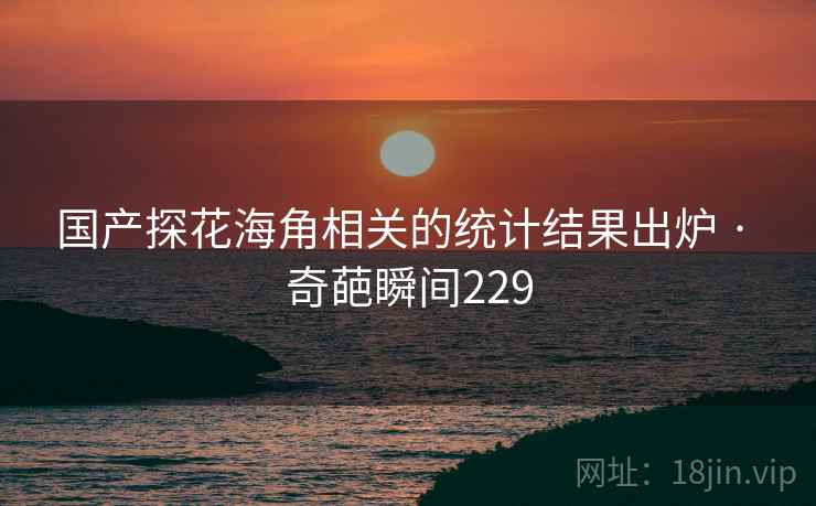 国产探花海角相关的统计结果出炉 · 奇葩瞬间229