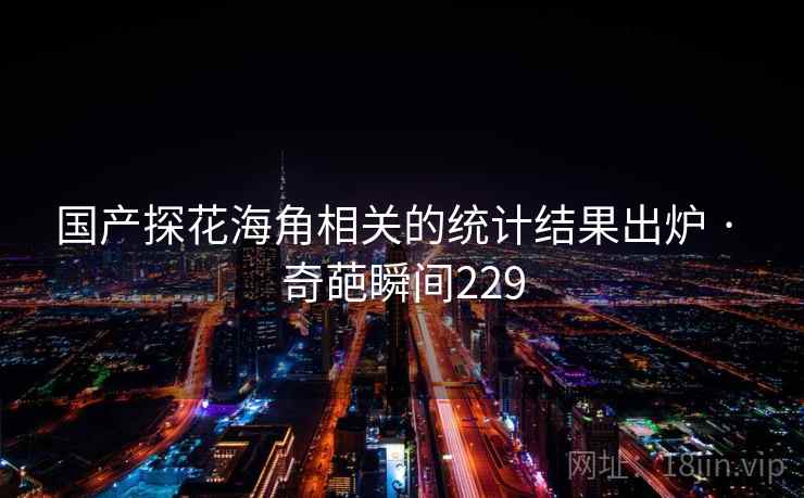 国产探花海角相关的统计结果出炉 · 奇葩瞬间229