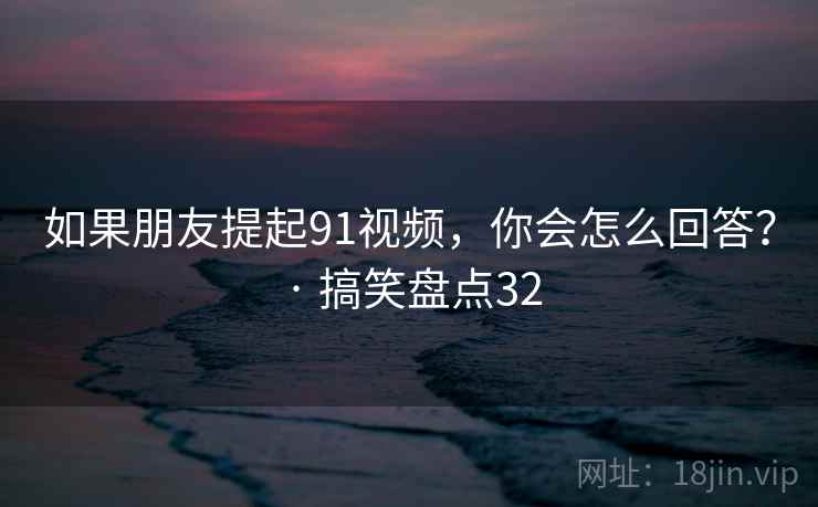 如果朋友提起91视频，你会怎么回答？ · 搞笑盘点32
