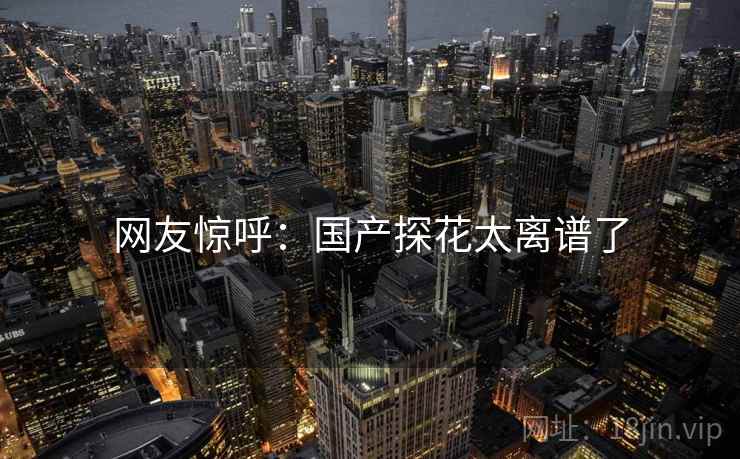 网友惊呼：国产探花太离谱了