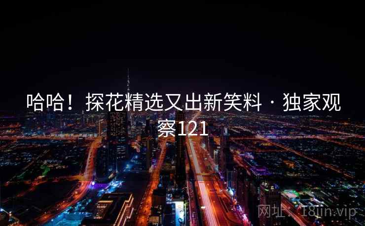 哈哈!探花精选又出新笑料 · 独家观察121