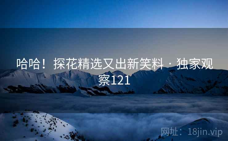 哈哈!探花精选又出新笑料 · 独家观察121