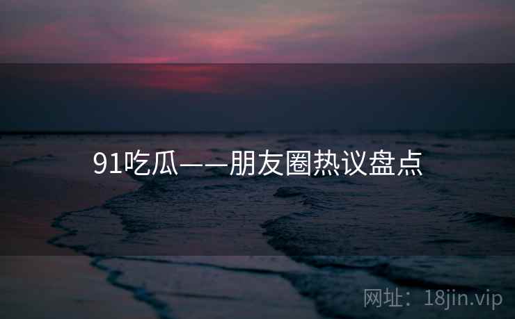 91吃瓜——朋友圈热议盘点