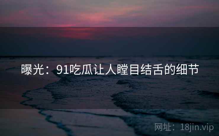 曝光:91吃瓜让人瞠目结舌的细节